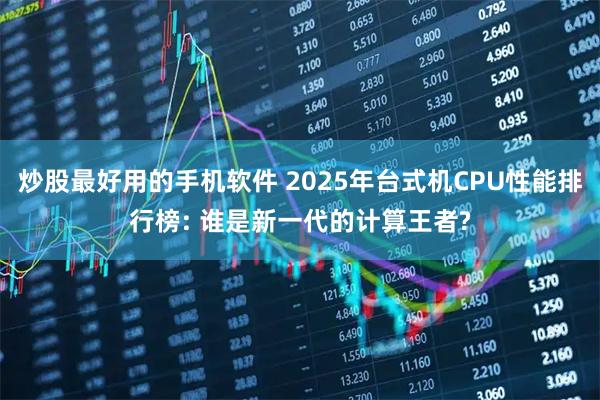 炒股最好用的手机软件 2025年台式机CPU性能排行榜: 谁是新一代的计算王者?