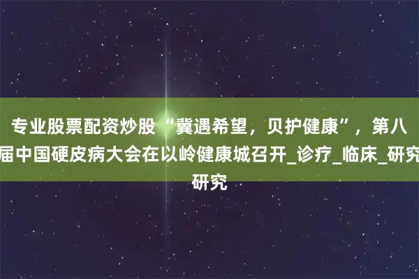 专业股票配资炒股 “冀遇希望，贝护健康”，第八届中国硬皮病大会在以岭健康城召开_诊疗_临床_研究