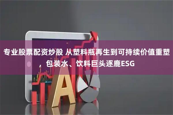 专业股票配资炒股 从塑料瓶再生到可持续价值重塑，包装水、饮料巨头逐鹿ESG