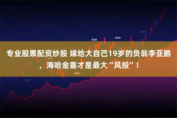 专业股票配资炒股 嫁给大自己19岁的负翁李亚鹏，海哈金喜才是最大“风投”！