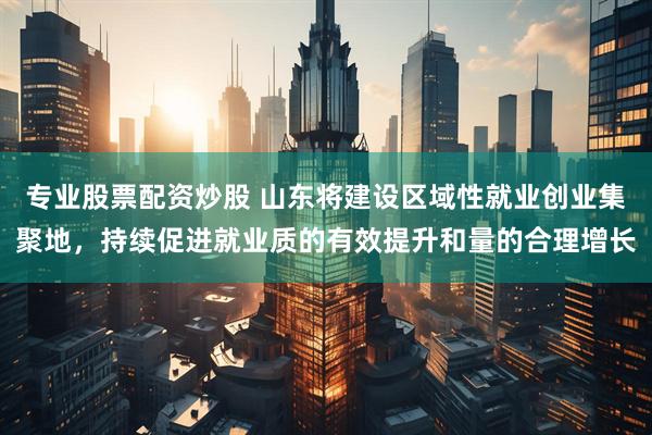 专业股票配资炒股 山东将建设区域性就业创业集聚地，持续促进就业质的有效提升和量的合理增长