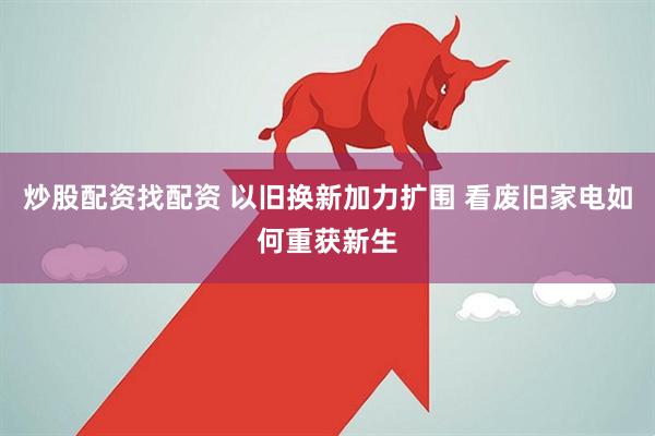 炒股配资找配资 以旧换新加力扩围 看废旧家电如何重获新生