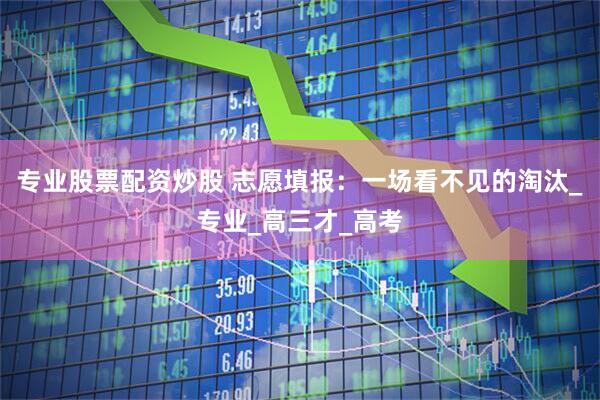 专业股票配资炒股 志愿填报：一场看不见的淘汰_专业_高三才_高考