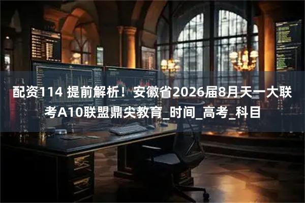 配资114 提前解析！安徽省2026届8月天一大联考A10联盟鼎尖教育_时间_高考_科目
